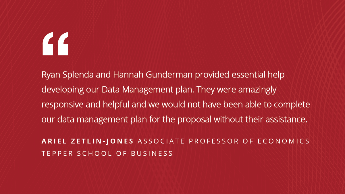 Ryan Splenda and Hannah Gunderman provided essential help developing our Data Management plan. They were amazingly responsive and helpful and we would not have been able to complete our data management plan for the proposal without their assistance. Ariel Zetlin-Jones Associate Professor of Economics Tepper School of Business