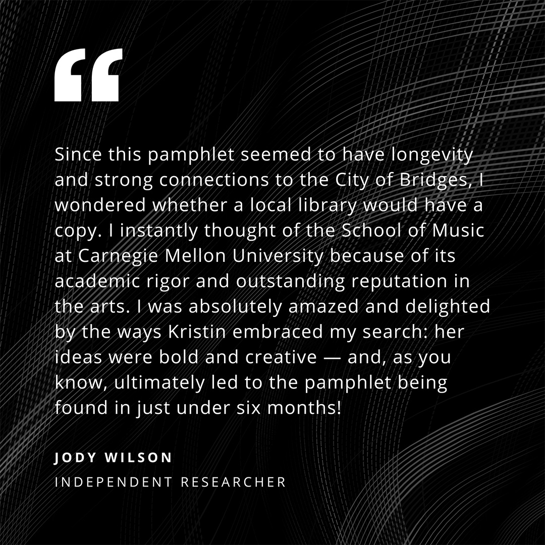 Since this pamphlet seemed to have longevity and strong connections to the City of Bridges, I wondered whether a local library would have a copy. I instantly thought of the School of Music at Carnegie Mellon University because of its academic rigor and outstanding reputation in the arts. I was absolutely amazed and delighted by the way Kristin embraced my search: her ideas were bold and creative - and, as you know, ultimately led to the pamphlet being found in just under six months! - Jody Wilson 