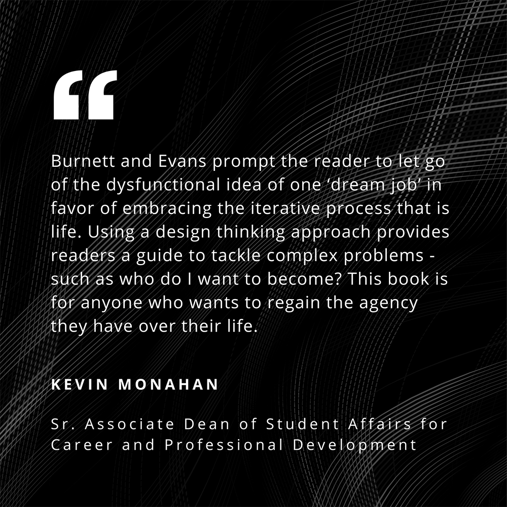 "Burnett and Evans prompt the reader to let go of the dysfunctional idea of one 'dream job' in favor of embracing the iterative process that is life. Using a design thinking approach provides readers a guide to tackle complex problems - such as who do I want to become? This book is for anyone who wants to regain the agency they have over their life." - Kevin Monaghan, Sr. Associate Dean of Student Affairs for Career and Professional Development