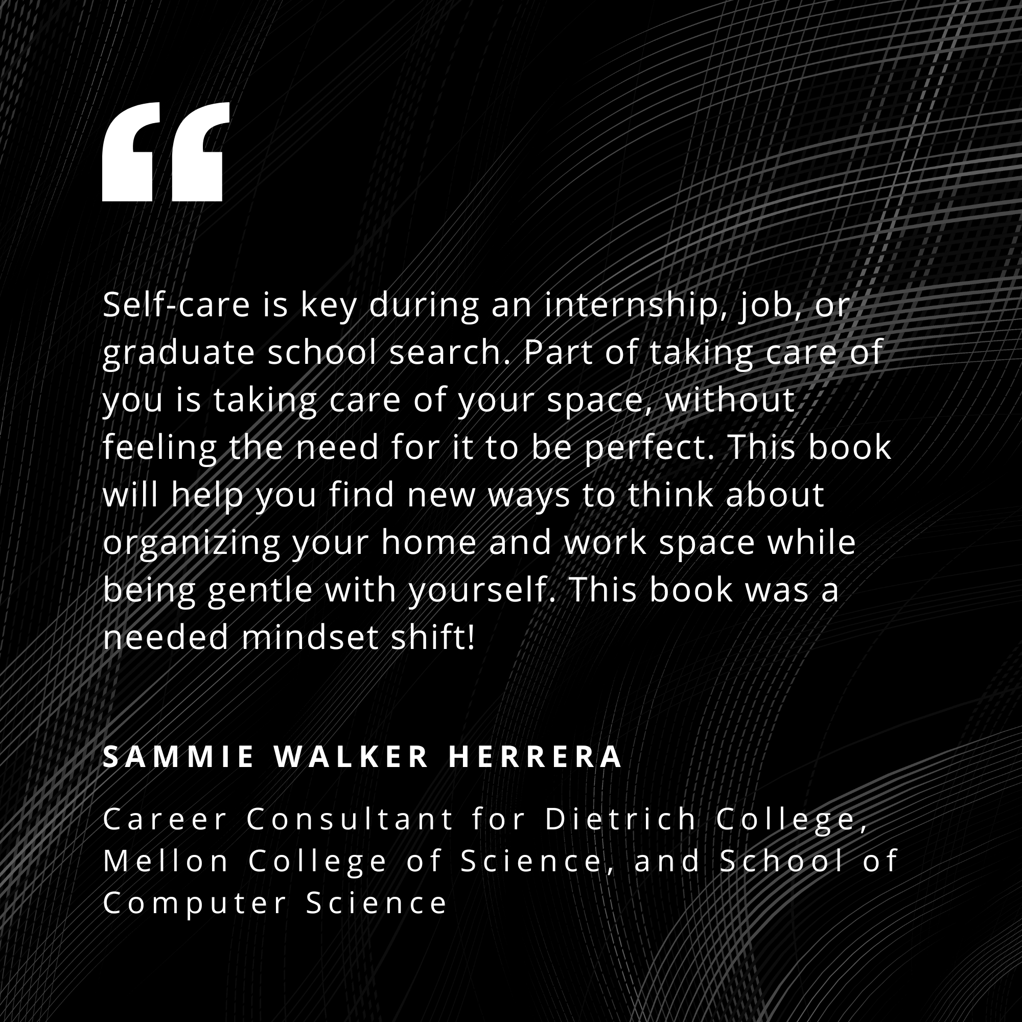 Self-care if key during an internship, job, or graduate school search. Part of taking care of you if taking care of your space, without feeling the need for it to be perfect. This book will help you find new ways to think about organizing your home and work space while being gentle with yourself. This book was a needed mindset shift! - Sammie Walker Herrara, Career Consultant for Dietrich College, Mellon College of Science, and School of Computer Science